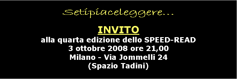 Casella di testo: Setipiaceleggere   INVITOalla quarta edizione dello SPEED-READ
3 ottobre 2008 ore 21,00
Milano - Via Jommelli 24
(Spazio Tadini)